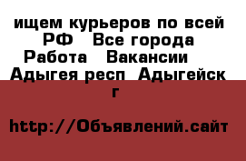 ищем курьеров по всей РФ - Все города Работа » Вакансии   . Адыгея респ.,Адыгейск г.